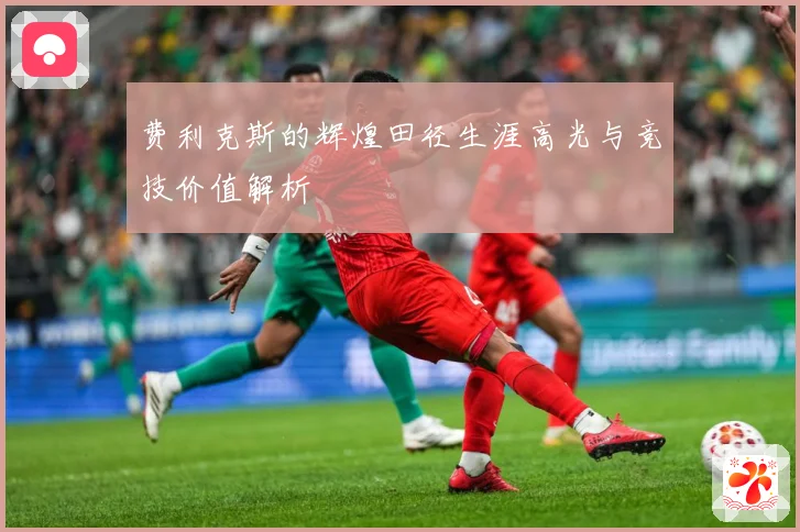 费利克斯的辉煌田径生涯高光与竞技价值解析