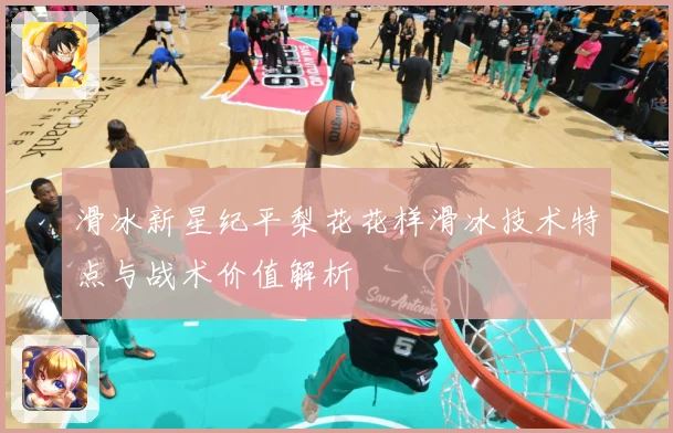 滑冰新星纪平梨花花样滑冰技术特点与战术价值解析