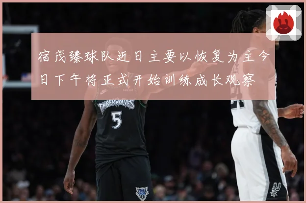 宿茂臻球队近日主要以恢复为主今日下午将正式开始训练成长观察