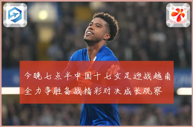 今晚七点半中国十七女足迎战越南全力争胜备战精彩对决成长观察