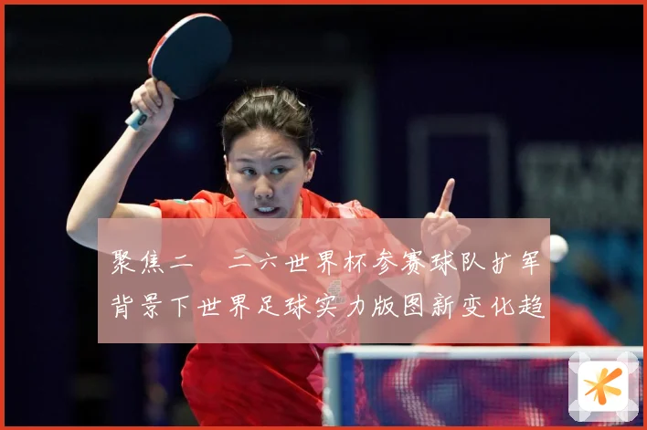 聚焦二〇二六世界杯参赛球队扩军背景下世界足球实力版图新变化趋