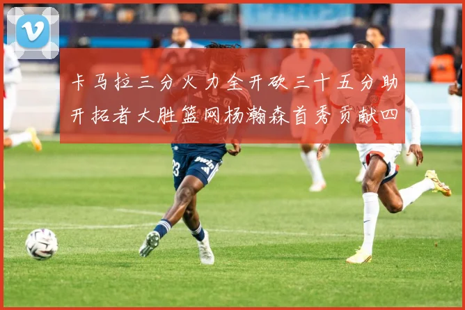 卡马拉三分火力全开砍三十五分助开拓者大胜篮网杨瀚森首秀贡献四赛场复盘