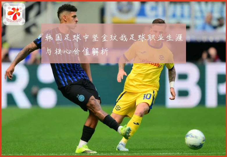 韩国足球中坚金玟哉足球职业生涯与核心价值解析