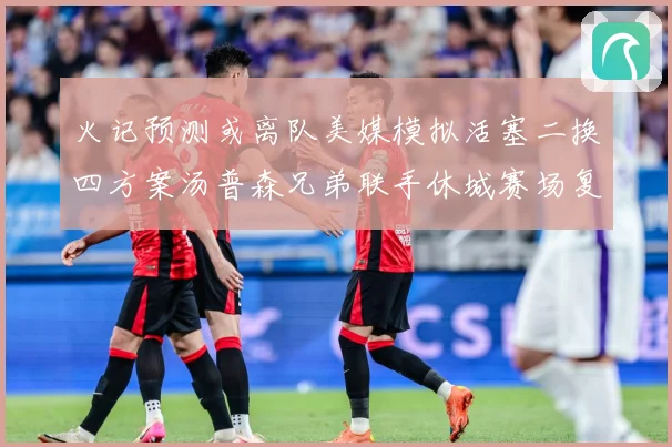 火记预测或离队美媒模拟活塞二换四方案汤普森兄弟联手休城赛场复盘