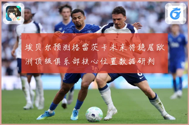 埃贝尔预测格雷茨卡未来将稳居欧洲顶级俱乐部核心位置数据研判