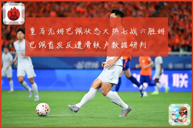 皇马无姆巴佩状态火热七战六胜姆巴佩首发反遭滑铁卢数据研判