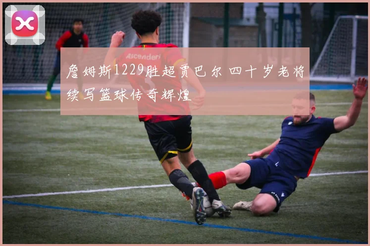 詹姆斯1229胜超贾巴尔 四十岁老将续写篮球传奇辉煌