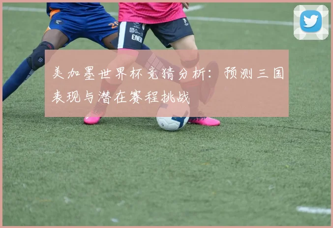 美加墨世界杯竞猜分析：预测三国表现与潜在赛程挑战