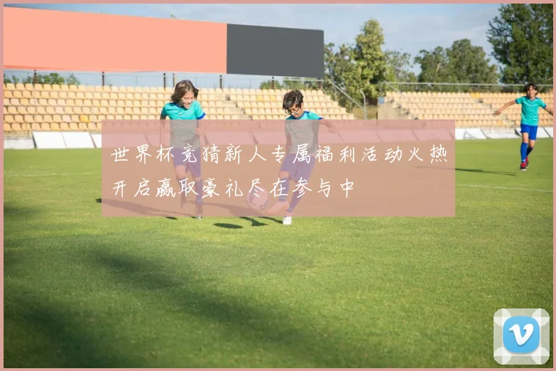 世界杯竞猜新人专属福利活动火热开启赢取豪礼尽在参与中